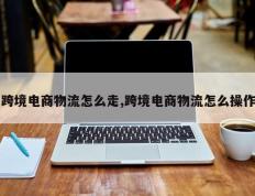 跨境电商物流怎么走,跨境电商物流怎么操作