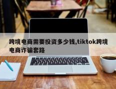跨境电商需要投资多少钱,tiktok跨境电商诈骗套路