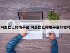 阿里巴巴跨境平台,阿里巴巴跨境平台好做吗