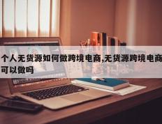个人无货源如何做跨境电商,无货源跨境电商可以做吗