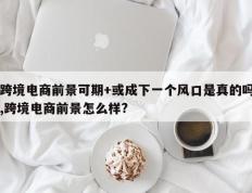跨境电商前景可期+或成下一个风口是真的吗,跨境电商前景怎么样?