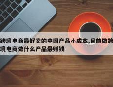 跨境电商最好卖的中国产品小成本,目前做跨境电商做什么产品最赚钱