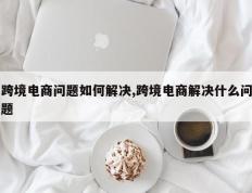跨境电商问题如何解决,跨境电商解决什么问题