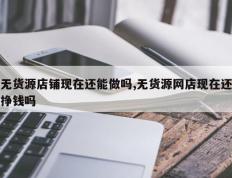 无货源店铺现在还能做吗,无货源网店现在还挣钱吗