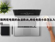 做跨境电商的血泪教训,跨境电商小白怎么入行