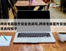 跨境电商是外贸业务员吗,跨境电商是外贸业务员吗知乎