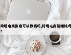 跨境电商到底可以挣钱吗,跨境电商能赚钱吗?