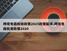 跨境电商税收政策2025政策解读,跨境电商税务政策2020