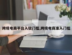 跨境电商平台入驻门槛,跨境电商准入门槛
