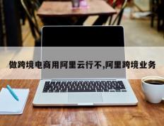 做跨境电商用阿里云行不,阿里跨境业务