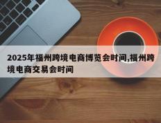 2025年福州跨境电商博览会时间,福州跨境电商交易会时间