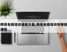 跨境电商培训课程方案,跨境电商培训有哪些课程