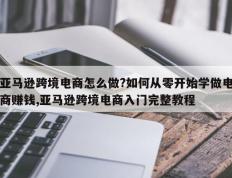 亚马逊跨境电商怎么做?如何从零开始学做电商赚钱,亚马逊跨境电商入门完整教程