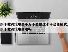 新手做跨境电商千万不要做这个平台和模式,新手做跨境电商难吗