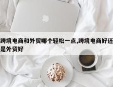 跨境电商和外贸哪个轻松一点,跨境电商好还是外贸好