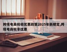 跨境电商税收优惠政策2025年新规定,跨境电商税率优惠