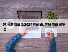 跨境电商展会2024时间表,跨境电商展览会