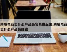 跨境电商卖什么产品最容易做起来,跨境电商卖什么产品最赚钱