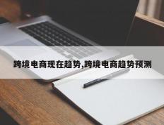跨境电商现在趋势,跨境电商趋势预测