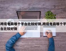 跨境电商哪个平台比较好做,跨境电商哪个平台比较好做