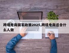 跨境电商国家政策2025,跨境电商适合什么人做