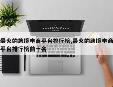 最火的跨境电商平台排行榜,最火的跨境电商平台排行榜前十名
