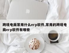 跨境电商常用什么erp软件,常用的跨境电商erp软件有哪些