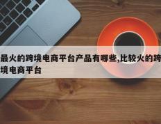 最火的跨境电商平台产品有哪些,比较火的跨境电商平台