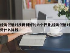 经济低迷时反而利好的六个行业,经济低迷时做什么挣钱