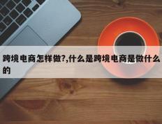 跨境电商怎样做?,什么是跨境电商是做什么的