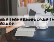 想做跨境电商前期要准备什么工作,做跨境电商怎么起步