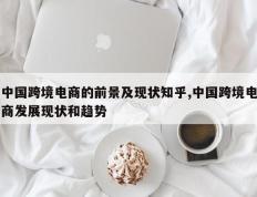 中国跨境电商的前景及现状知乎,中国跨境电商发展现状和趋势