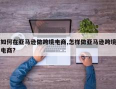 如何在亚马逊做跨境电商,怎样做亚马逊跨境电商?