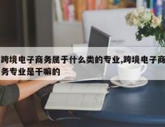 跨境电子商务属于什么类的专业,跨境电子商务专业是干嘛的