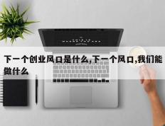 下一个创业风口是什么,下一个风口,我们能做什么
