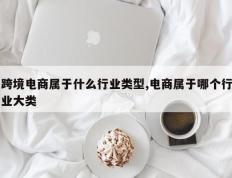 跨境电商属于什么行业类型,电商属于哪个行业大类