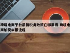 跨境电商平台最新税务政策在哪里看,跨境电商纳税申报流程