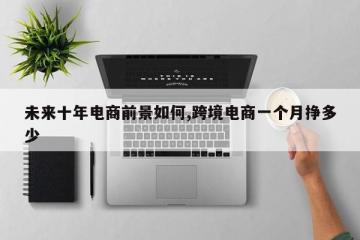 未来十年电商前景如何,跨境电商一个月挣多少
