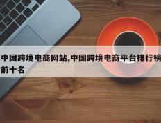 中国跨境电商网站,中国跨境电商平台排行榜前十名
