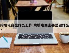 跨境电商是什么工作,跨境电商主要是做什么?