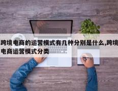 跨境电商的运营模式有几种分别是什么,跨境电商运营模式分类