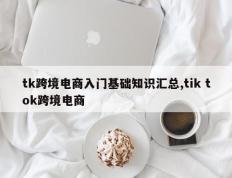 tk跨境电商入门基础知识汇总,tik tok跨境电商