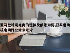 亚马逊跨境电商的现状及前景如何,亚马逊跨境电商行业未来走势
