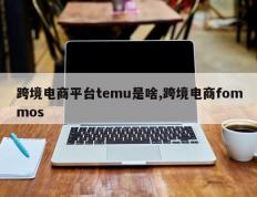 跨境电商平台temu是啥,跨境电商fommos