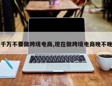 千万不要做跨境电商,现在做跨境电商晚不晚