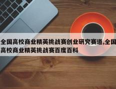 全国高校商业精英挑战赛创业研究赛道,全国高校商业精英挑战赛百度百科
