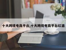 十大跨境电商平台,十大跨境电商平台红酒