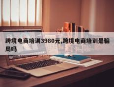 跨境电商培训3980元,跨境电商培训是骗局吗