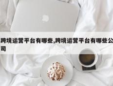 跨境运营平台有哪些,跨境运营平台有哪些公司