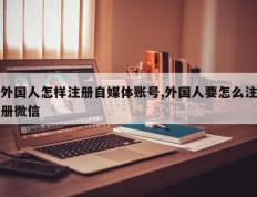 外国人怎样注册自媒体账号,外国人要怎么注册微信